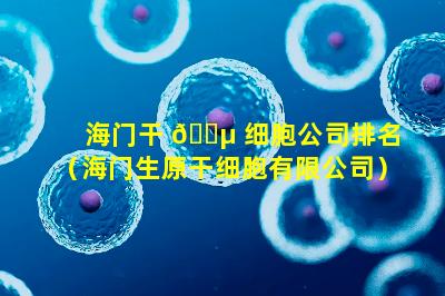 海门干 🌵 细胞公司排名（海门生原干细胞有限公司）